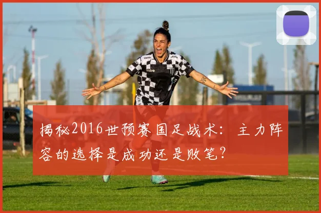 揭秘2016世预赛国足战术:主力阵容的选择是成功还是败笔?