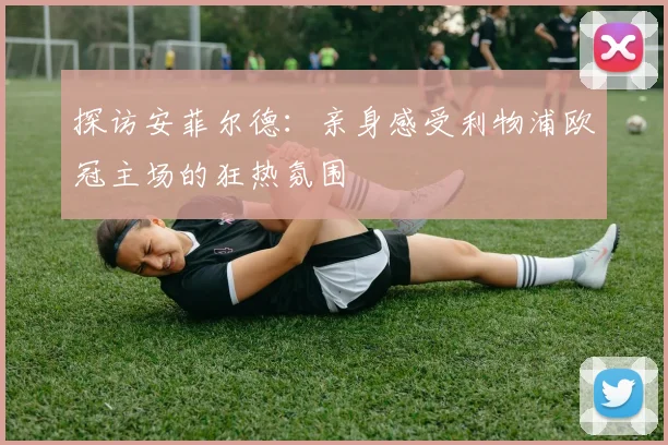 探访安菲尔德:亲身感受利物浦欧冠主场的狂热氛围