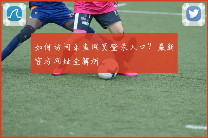 如何访问乐鱼网页登录入口？最新官方网址全解析