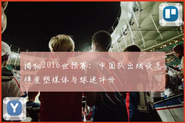 揭秘2016世预赛：中国队出线夜怎样重塑媒体与球迷评价